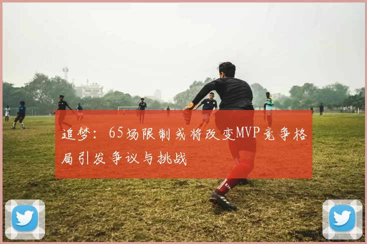 追梦：65场限制或将改变MVP竞争格局引发争议与挑战