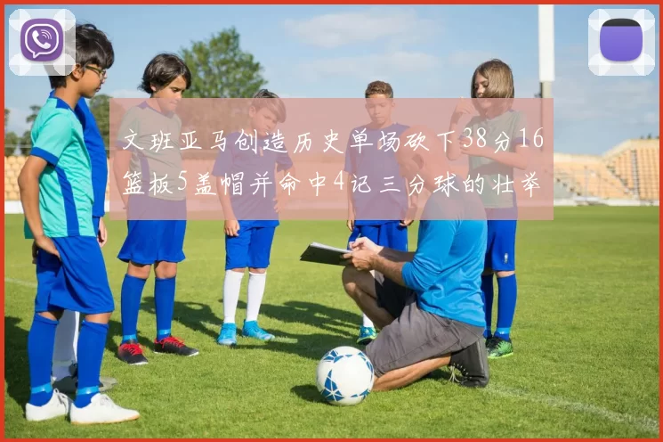 文班亚马创造历史单场砍下38分16篮板5盖帽并命中4记三分球的壮举