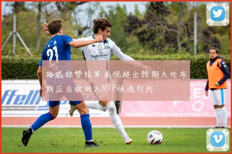 路威称赞绿军表现超出预期杰伦布朗应当被纳入MVP候选行列