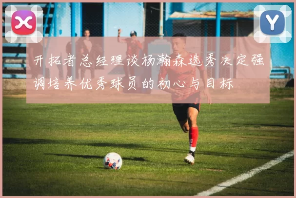 开拓者总经理谈杨瀚森选秀决定强调培养优秀球员的初心与目标