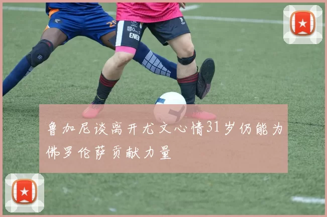 鲁加尼谈离开尤文心情31岁仍能为佛罗伦萨贡献力量