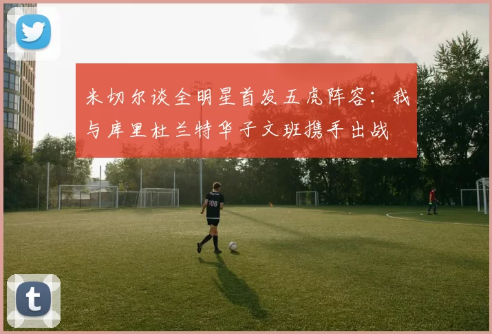 米切尔谈全明星首发五虎阵容：我与库里杜兰特华子文班携手出战