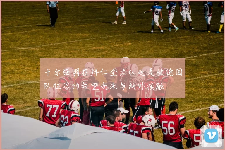 卡尔强调在拜仁全力以赴是被德国队征召的希望尚未与纳帅接触