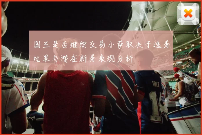 国王是否继续交易小萨取决于选秀结果与潜在新秀表现分析