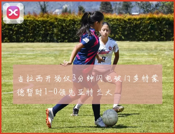 吉拉西开场仅3分钟闪电破门多特蒙德暂时1-0领先亚特兰大