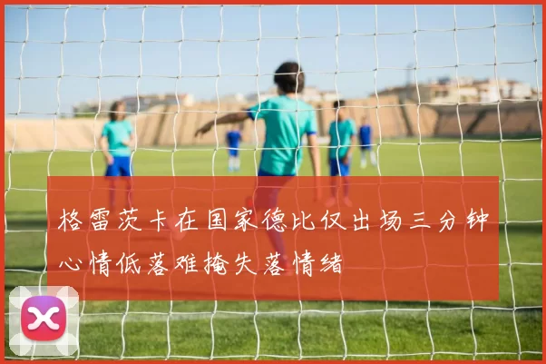 格雷茨卡在国家德比仅出场三分钟心情低落难掩失落情绪