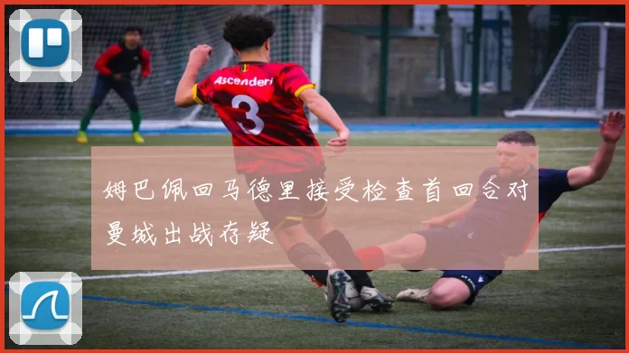 姆巴佩回马德里接受检查首回合对曼城出战存疑