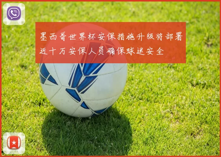 墨西哥世界杯安保措施升级将部署近十万安保人员确保球迷安全