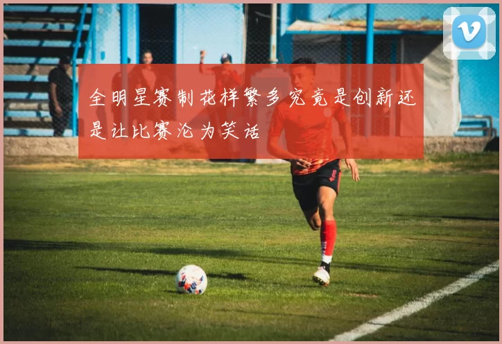 全明星赛制花样繁多究竟是创新还是让比赛沦为笑话