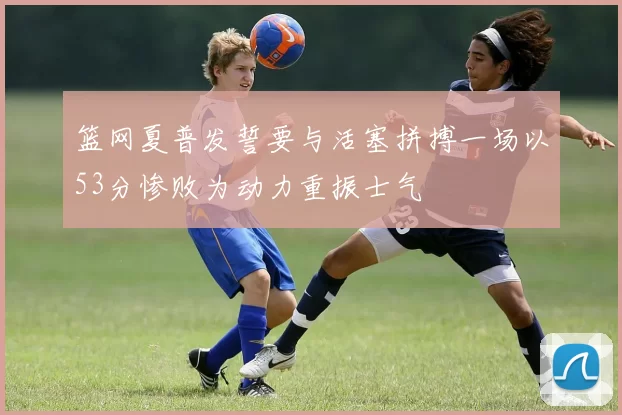 篮网夏普发誓要与活塞拼搏一场以53分惨败为动力重振士气