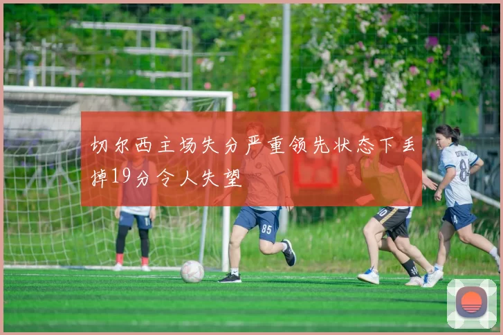 切尔西主场失分严重领先状态下丢掉19分令人失望