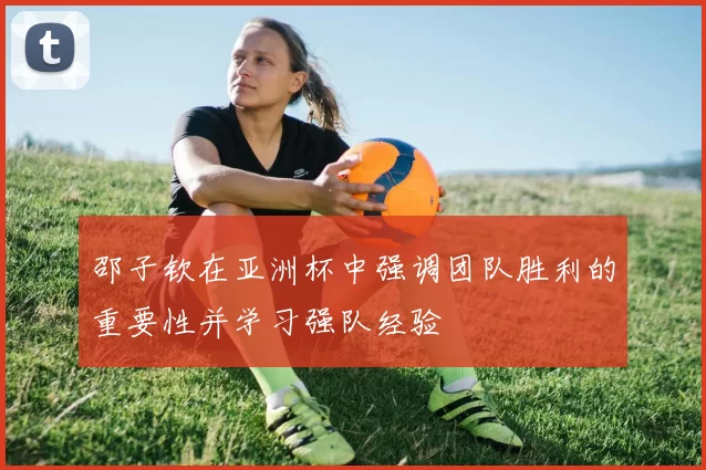 邵子钦在亚洲杯中强调团队胜利的重要性并学习强队经验