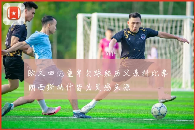 欧文回忆童年打球经历父亲科比弗朗西斯纳什皆为灵感来源