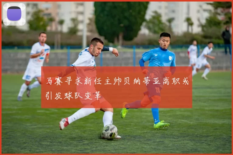 马赛寻求新任主帅贝纳蒂亚离职或引发球队变革