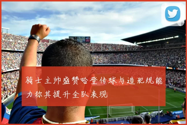 骑士主帅盛赞哈登传球与造犯规能力称其提升全队表现