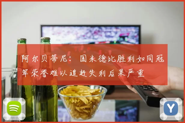 阿尔贝蒂尼：国米德比胜利如同冠军荣誉难以追赶失利后果严重