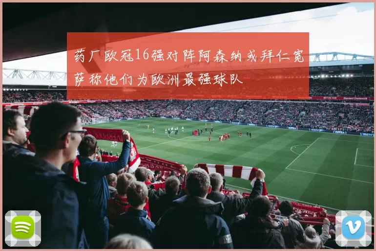 药厂欧冠16强对阵阿森纳或拜仁宽萨称他们为欧洲最强球队