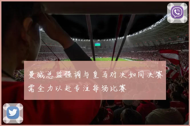 曼城总监强调与皇马对决如同决赛需全力以赴专注每场比赛